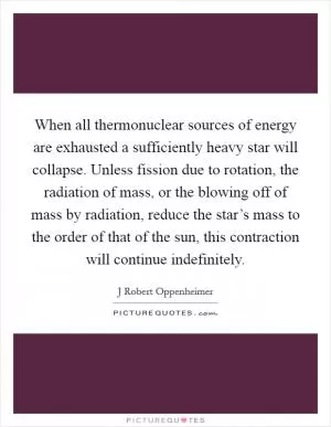 When all thermonuclear sources of energy are exhausted a sufficiently heavy star will collapse. Unless fission due to rotation, the radiation of mass, or the blowing off of mass by radiation, reduce the star’s mass to the order of that of the sun, this contraction will continue indefinitely Picture Quote #1
