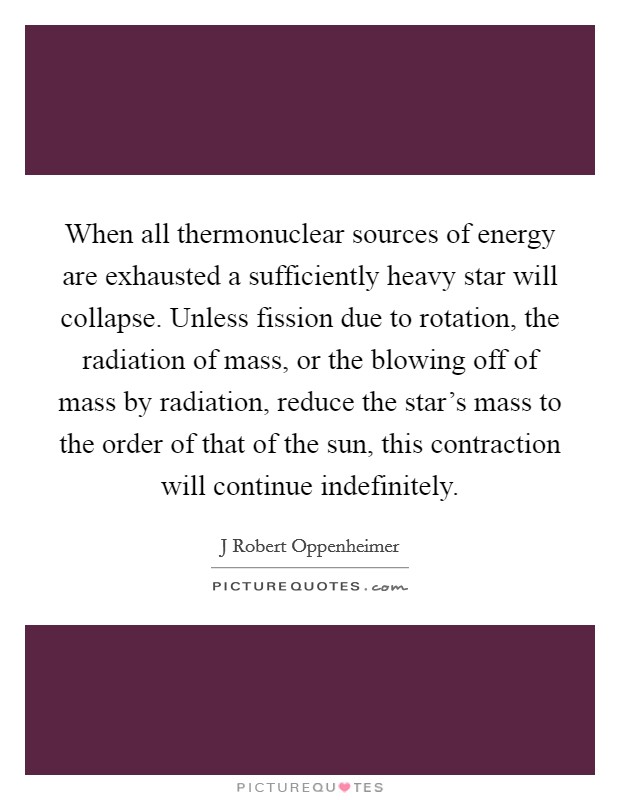 When all thermonuclear sources of energy are exhausted a sufficiently heavy star will collapse. Unless fission due to rotation, the radiation of mass, or the blowing off of mass by radiation, reduce the star's mass to the order of that of the sun, this contraction will continue indefinitely Picture Quote #1