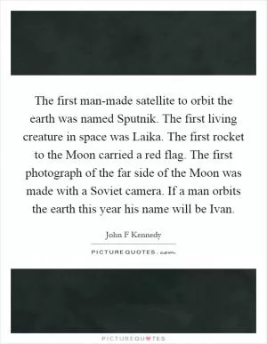 The first man-made satellite to orbit the earth was named Sputnik. The first living creature in space was Laika. The first rocket to the Moon carried a red flag. The first photograph of the far side of the Moon was made with a Soviet camera. If a man orbits the earth this year his name will be Ivan Picture Quote #1