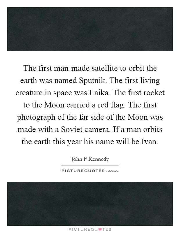 The first man-made satellite to orbit the earth was named Sputnik. The first living creature in space was Laika. The first rocket to the Moon carried a red flag. The first photograph of the far side of the Moon was made with a Soviet camera. If a man orbits the earth this year his name will be Ivan Picture Quote #1