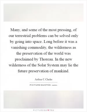 Many, and some of the most pressing, of our terrestrial problems can be solved only by going into space. Long before it was a vanishing commodity, the wilderness as the preservation of the world was proclaimed by Thoreau. In the new wilderness of the Solar System may lie the future preservation of mankind Picture Quote #1