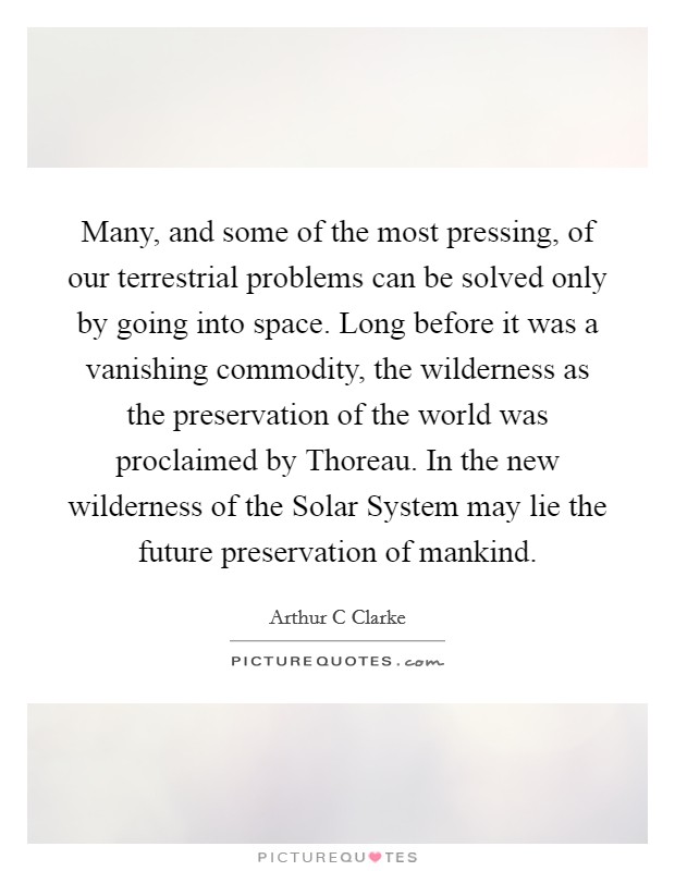 Many, and some of the most pressing, of our terrestrial problems can be solved only by going into space. Long before it was a vanishing commodity, the wilderness as the preservation of the world was proclaimed by Thoreau. In the new wilderness of the Solar System may lie the future preservation of mankind Picture Quote #1