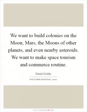 We want to build colonies on the Moon, Mars, the Moons of other planets, and even nearby asteroids. We want to make space tourism and commerce routine Picture Quote #1