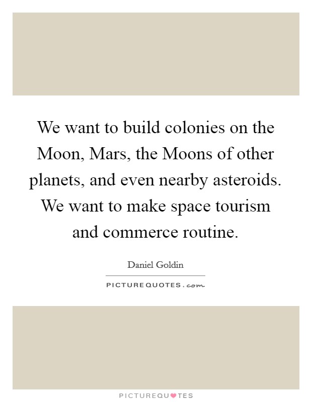 We want to build colonies on the Moon, Mars, the Moons of other planets, and even nearby asteroids. We want to make space tourism and commerce routine Picture Quote #1
