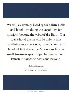 We will eventually build space science labs and hotels, prodding the capability for missions beyond the orbit of the Earth. Our space-hotel guests will be able to take breath-taking excursions, flying a couple of hundred feet above the Moon’s surface in small two-man spaceships. In time, we will launch missions to Mars and beyond Picture Quote #1