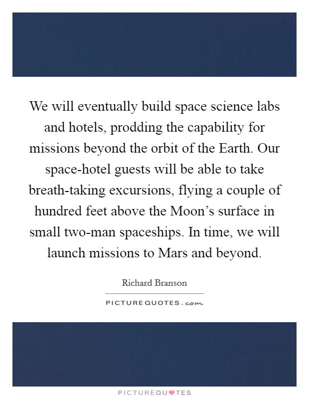 We will eventually build space science labs and hotels, prodding the capability for missions beyond the orbit of the Earth. Our space-hotel guests will be able to take breath-taking excursions, flying a couple of hundred feet above the Moon's surface in small two-man spaceships. In time, we will launch missions to Mars and beyond Picture Quote #1