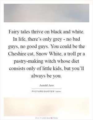 Fairy tales thrive on black and white. In life, there’s only grey - no bad guys, no good guys. You could be the Cheshire cat, Snow White, a troll pr a pastry-making witch whose diet consists only of little kids, but you’ll always be you Picture Quote #1