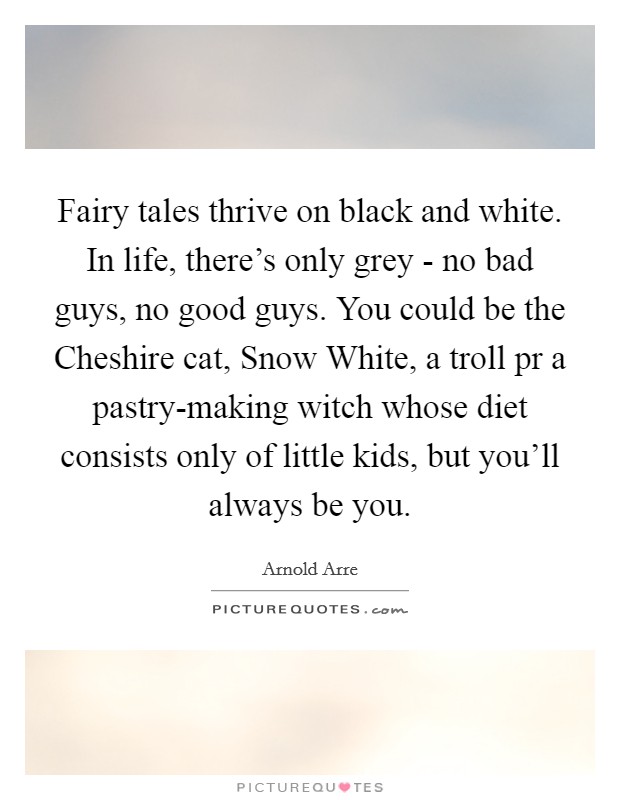 Fairy tales thrive on black and white. In life, there's only grey - no bad guys, no good guys. You could be the Cheshire cat, Snow White, a troll pr a pastry-making witch whose diet consists only of little kids, but you'll always be you Picture Quote #1