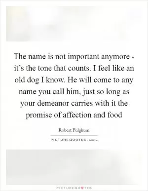 The name is not important anymore - it’s the tone that counts. I feel like an old dog I know. He will come to any name you call him, just so long as your demeanor carries with it the promise of affection and food Picture Quote #1