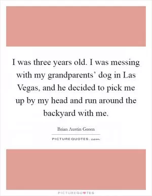 I was three years old. I was messing with my grandparents’ dog in Las Vegas, and he decided to pick me up by my head and run around the backyard with me Picture Quote #1