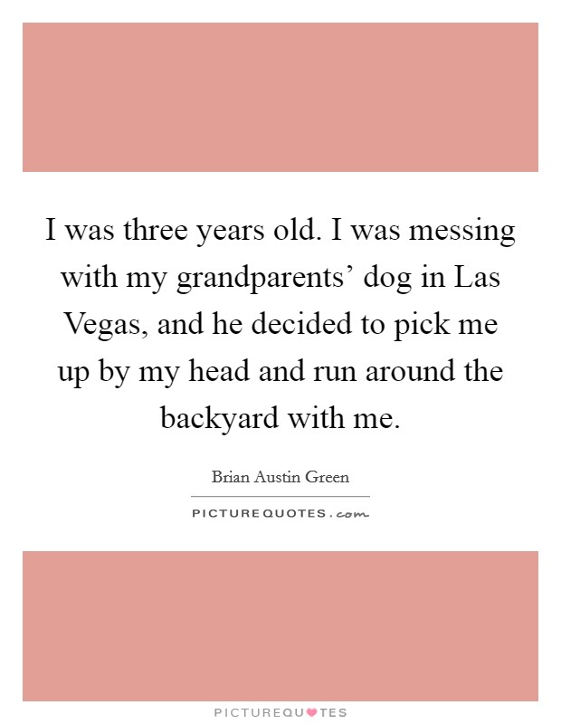 I was three years old. I was messing with my grandparents' dog in Las Vegas, and he decided to pick me up by my head and run around the backyard with me Picture Quote #1
