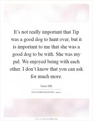 It’s not really important that Tip was a good dog to hunt over, but it is important to me that she was a good dog to be with. She was my pal. We enjoyed being with each other. I don’t know that you can ask for much more Picture Quote #1