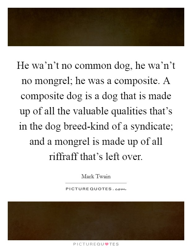 He wa'n't no common dog, he wa'n't no mongrel; he was a composite. A composite dog is a dog that is made up of all the valuable qualities that's in the dog breed-kind of a syndicate; and a mongrel is made up of all riffraff that's left over Picture Quote #1