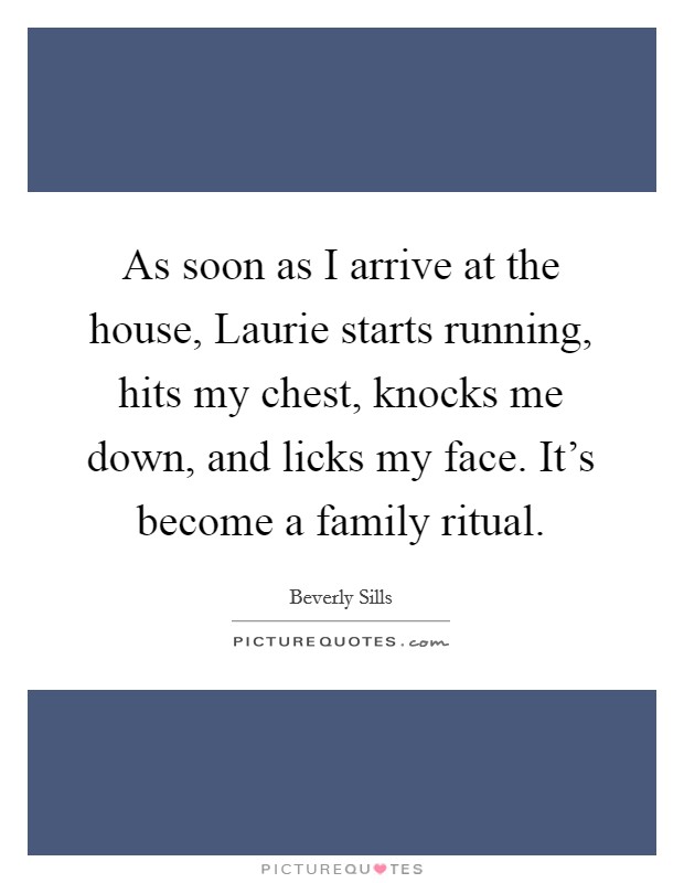 As soon as I arrive at the house, Laurie starts running, hits my chest, knocks me down, and licks my face. It's become a family ritual Picture Quote #1