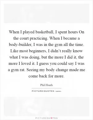 When I played basketball, I spent hours On the court practicing. When I became a body-builder, I was in the gym all the time. Like most beginners, I didn’t really know what I was doing, but the more I did it, the more I loved it. I guess you could say I was a gym rat. Seeing my body change made me come back for more Picture Quote #1