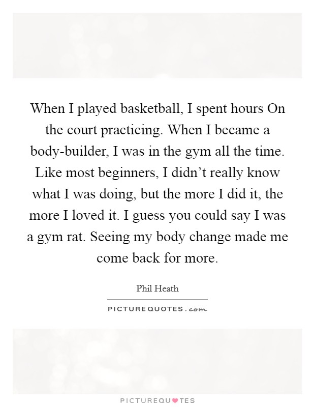 When I played basketball, I spent hours On the court practicing. When I became a body-builder, I was in the gym all the time. Like most beginners, I didn't really know what I was doing, but the more I did it, the more I loved it. I guess you could say I was a gym rat. Seeing my body change made me come back for more Picture Quote #1