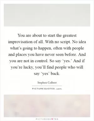 You are about to start the greatest improvisation of all. With no script. No idea what’s going to happen, often with people and places you have never seen before. And you are not in control. So say ‘yes.’ And if you’re lucky, you’ll find people who will say ‘yes’ back Picture Quote #1
