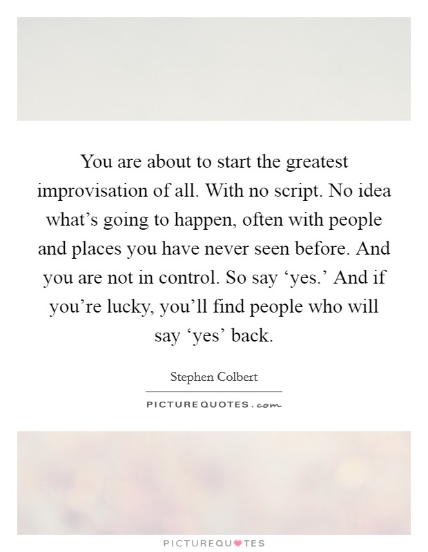 You are about to start the greatest improvisation of all. With no script. No idea what's going to happen, often with people and places you have never seen before. And you are not in control. So say ‘yes.' And if you're lucky, you'll find people who will say ‘yes' back Picture Quote #1