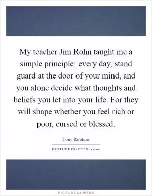 My teacher Jim Rohn taught me a simple principle: every day, stand guard at the door of your mind, and you alone decide what thoughts and beliefs you let into your life. For they will shape whether you feel rich or poor, cursed or blessed Picture Quote #1