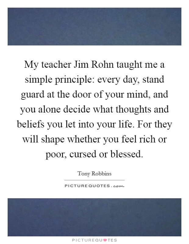 My teacher Jim Rohn taught me a simple principle: every day, stand guard at the door of your mind, and you alone decide what thoughts and beliefs you let into your life. For they will shape whether you feel rich or poor, cursed or blessed Picture Quote #1