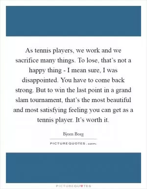 As tennis players, we work and we sacrifice many things. To lose, that’s not a happy thing - I mean sure, I was disappointed. You have to come back strong. But to win the last point in a grand slam tournament, that’s the most beautiful and most satisfying feeling you can get as a tennis player. It’s worth it Picture Quote #1
