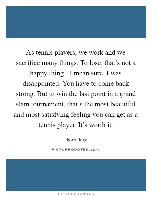 As tennis players, we work and we sacrifice many things. To lose, that's not a happy thing - I mean sure, I was disappointed. You have to come back strong. But to win the last point in a grand slam tournament, that's the most beautiful and most satisfying feeling you can get as a tennis player. It's worth it Picture Quote #1