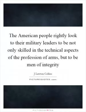 The American people rightly look to their military leaders to be not only skilled in the technical aspects of the profession of arms, but to be men of integrity Picture Quote #1