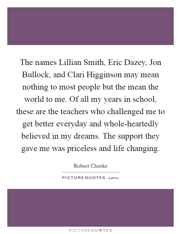 The names Lillian Smith, Eric Dazey, Jon Bullock, and Clari Higginson may mean nothing to most people but the mean the world to me. Of all my years in school, these are the teachers who challenged me to get better everyday and whole-heartedly believed in my dreams. The support they gave me was priceless and life changing Picture Quote #1
