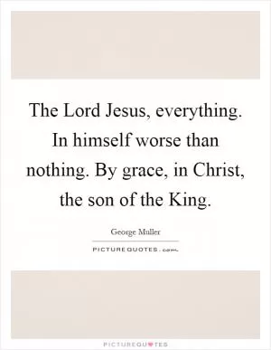 The Lord Jesus, everything. In himself worse than nothing. By grace, in Christ, the son of the King Picture Quote #1