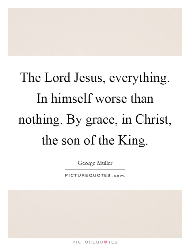 The Lord Jesus, everything. In himself worse than nothing. By grace, in Christ, the son of the King Picture Quote #1