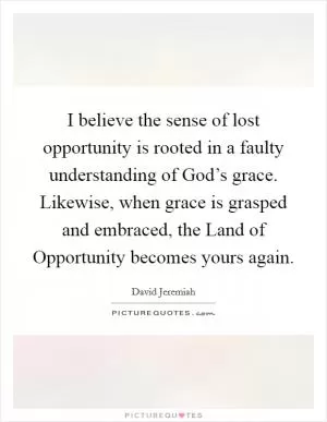 I believe the sense of lost opportunity is rooted in a faulty understanding of God’s grace. Likewise, when grace is grasped and embraced, the Land of Opportunity becomes yours again Picture Quote #1
