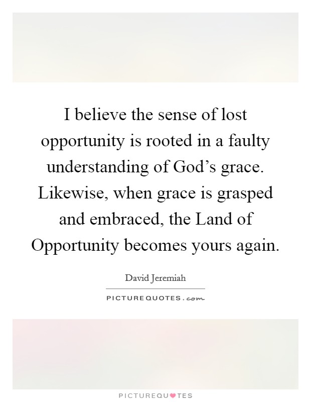 I believe the sense of lost opportunity is rooted in a faulty understanding of God's grace. Likewise, when grace is grasped and embraced, the Land of Opportunity becomes yours again Picture Quote #1