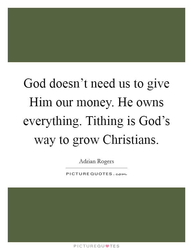 God doesn't need us to give Him our money. He owns everything. Tithing is God's way to grow Christians Picture Quote #1