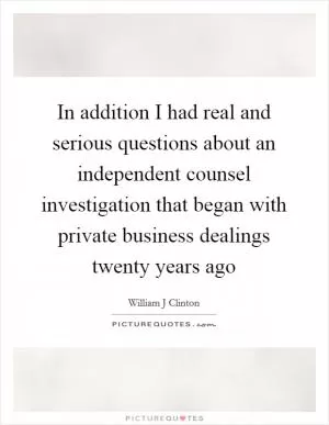 In addition I had real and serious questions about an independent counsel investigation that began with private business dealings twenty years ago Picture Quote #1