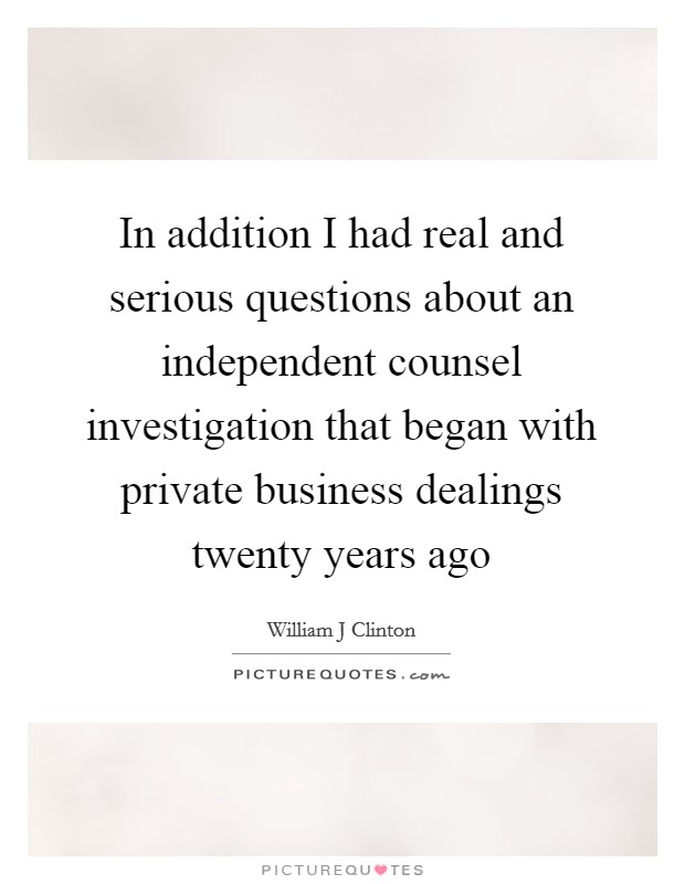 In addition I had real and serious questions about an independent counsel investigation that began with private business dealings twenty years ago Picture Quote #1
