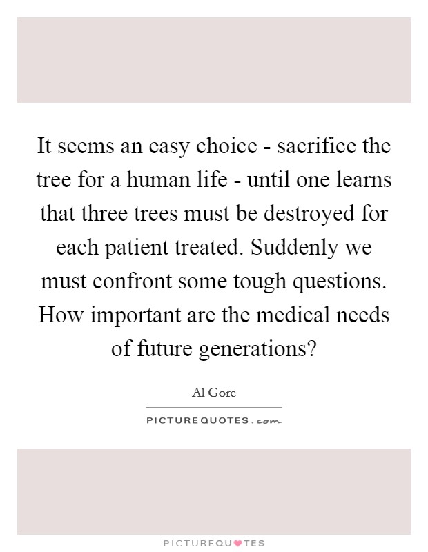 It seems an easy choice - sacrifice the tree for a human life - until one learns that three trees must be destroyed for each patient treated. Suddenly we must confront some tough questions. How important are the medical needs of future generations? Picture Quote #1