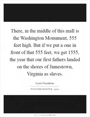 There, in the middle of this mall is the Washington Monument, 555 feet high. But if we put a one in front of that 555 feet, we get 1555, the year that our first fathers landed on the shores of Jamestown, Virginia as slaves Picture Quote #1