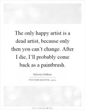 The only happy artist is a dead artist, because only then you can’t change. After I die, I’ll probably come back as a paintbrush Picture Quote #1