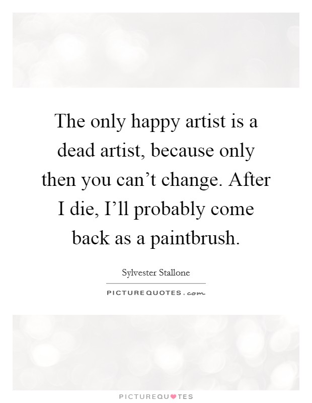 The only happy artist is a dead artist, because only then you can't change. After I die, I'll probably come back as a paintbrush Picture Quote #1