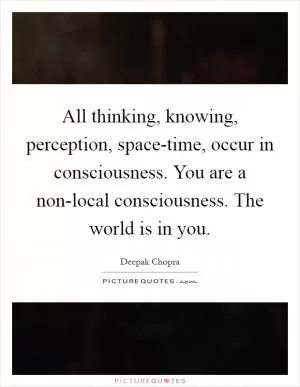 All thinking, knowing, perception, space-time, occur in consciousness. You are a non-local consciousness. The world is in you Picture Quote #1