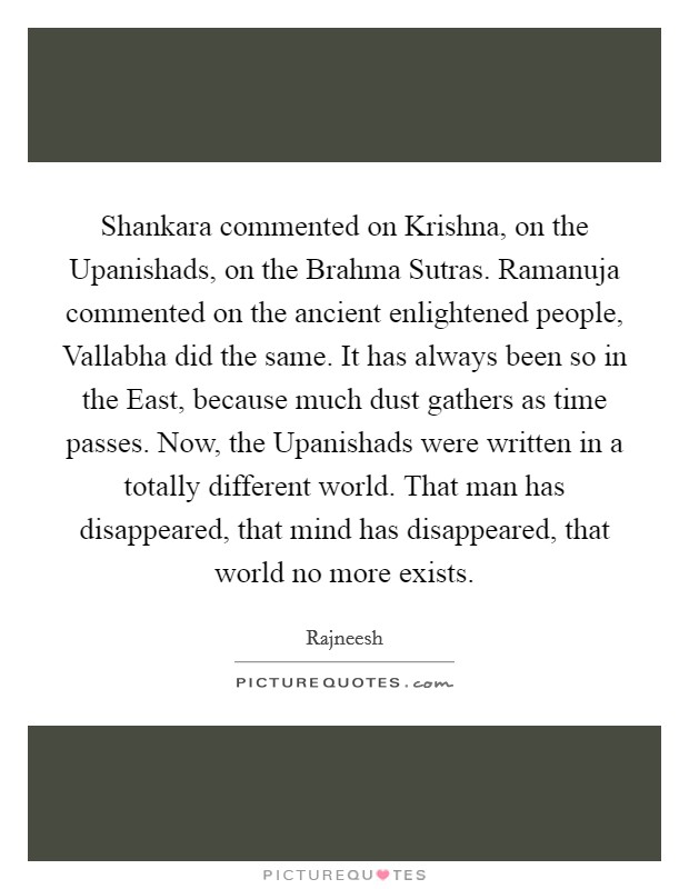 Shankara commented on Krishna, on the Upanishads, on the Brahma Sutras. Ramanuja commented on the ancient enlightened people, Vallabha did the same. It has always been so in the East, because much dust gathers as time passes. Now, the Upanishads were written in a totally different world. That man has disappeared, that mind has disappeared, that world no more exists Picture Quote #1