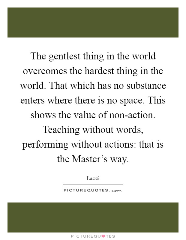 The gentlest thing in the world overcomes the hardest thing in the world. That which has no substance enters where there is no space. This shows the value of non-action. Teaching without words, performing without actions: that is the Master's way Picture Quote #1