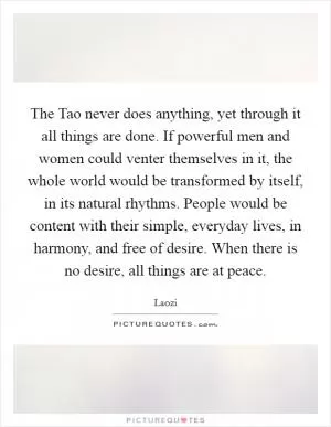 The Tao never does anything, yet through it all things are done. If powerful men and women could venter themselves in it, the whole world would be transformed by itself, in its natural rhythms. People would be content with their simple, everyday lives, in harmony, and free of desire. When there is no desire, all things are at peace Picture Quote #1