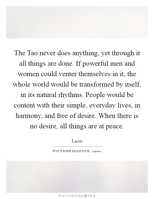 The Tao never does anything, yet through it all things are done. If powerful men and women could venter themselves in it, the whole world would be transformed by itself, in its natural rhythms. People would be content with their simple, everyday lives, in harmony, and free of desire. When there is no desire, all things are at peace Picture Quote #1