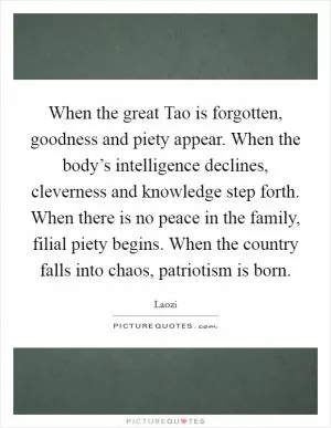 When the great Tao is forgotten, goodness and piety appear. When the body’s intelligence declines, cleverness and knowledge step forth. When there is no peace in the family, filial piety begins. When the country falls into chaos, patriotism is born Picture Quote #1