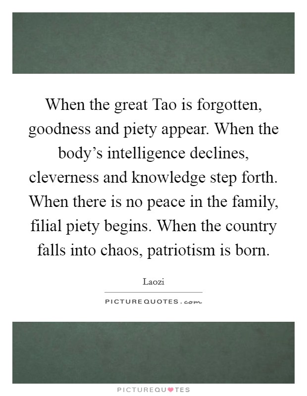 When the great Tao is forgotten, goodness and piety appear. When the body's intelligence declines, cleverness and knowledge step forth. When there is no peace in the family, filial piety begins. When the country falls into chaos, patriotism is born Picture Quote #1