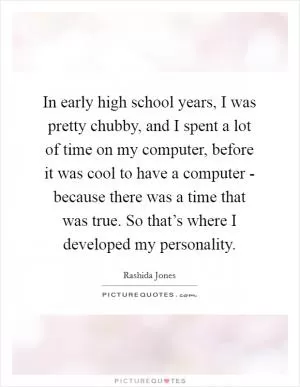 In early high school years, I was pretty chubby, and I spent a lot of time on my computer, before it was cool to have a computer - because there was a time that was true. So that’s where I developed my personality Picture Quote #1