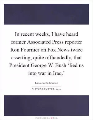 In recent weeks, I have heard former Associated Press reporter Ron Fournier on Fox News twice asserting, quite offhandedly, that President George W. Bush ‘lied us into war in Iraq.’ Picture Quote #1