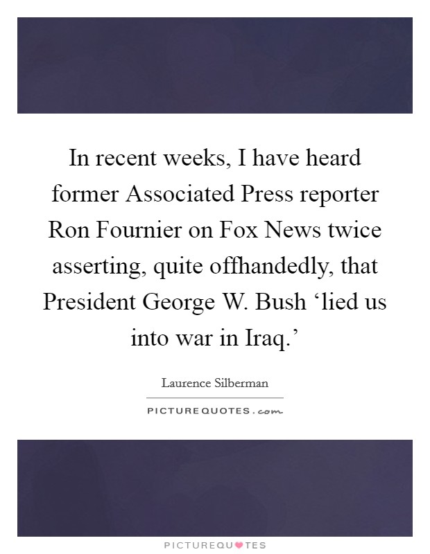 In recent weeks, I have heard former Associated Press reporter Ron Fournier on Fox News twice asserting, quite offhandedly, that President George W. Bush ‘lied us into war in Iraq.' Picture Quote #1