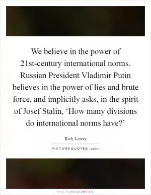 We believe in the power of 21st-century international norms. Russian President Vladimir Putin believes in the power of lies and brute force, and implicitly asks, in the spirit of Josef Stalin, ‘How many divisions do international norms have?’ Picture Quote #1